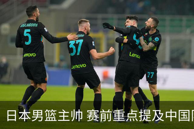 日本男篮主帅 赛前重点提及中国队一人，不是杨瀚森 也不是赵继伟！