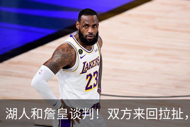 湖人和詹皇谈判！双方来回拉扯，有意14+10顶级中锋，曾要价小里